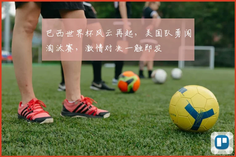 巴西世界杯风云再起，美国队勇闯淘汰赛，激情对决一触即发