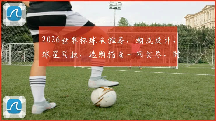 2026世界杯球衣推荐，潮流设计，球星同款，选购指南一网打尽，时尚必备