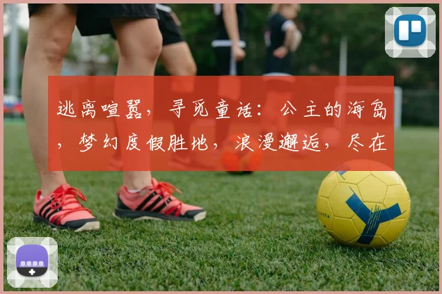 逃离喧嚣，寻觅童话：公主的海岛，梦幻度假胜地，浪漫邂逅，尽在心间